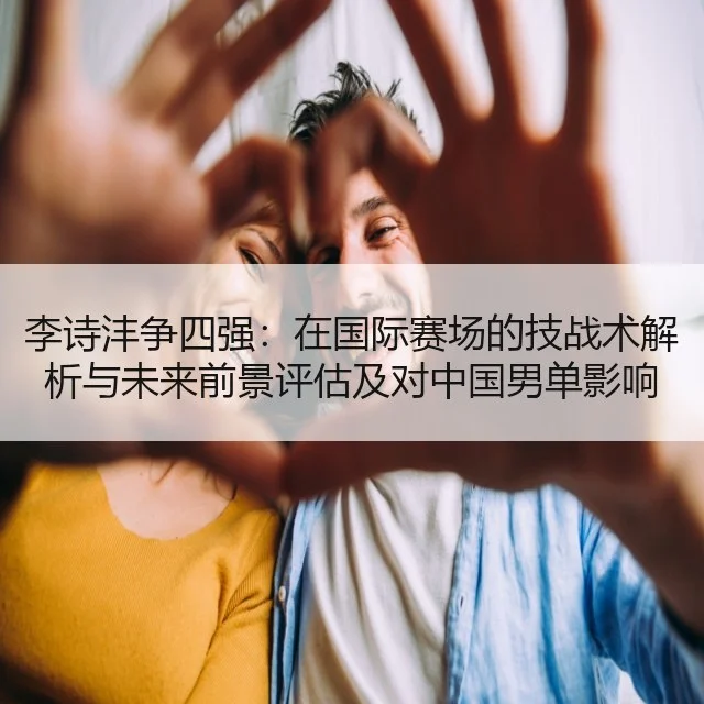 李诗沣争四强：在国际赛场的技战术解析与未来前景评估及对中国男单影响