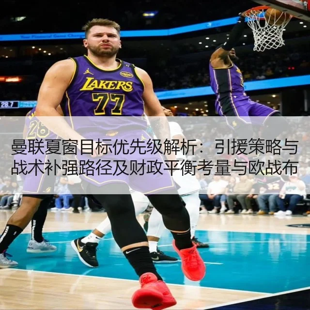 曼联夏窗目标优先级解析：引援策略与战术补强路径及财政平衡考量与欧战布局