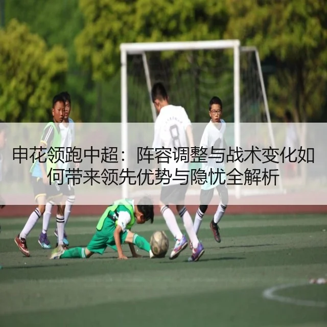 申花领跑中超:阵容调整与战术变化如何带来领先优势与隐忧全解析