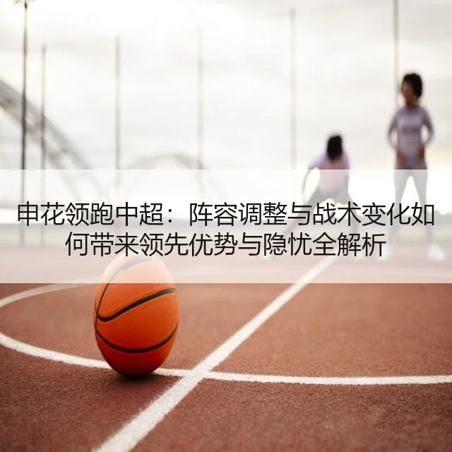 申花领跑中超：阵容调整与战术变化如何带来领先优势与隐忧全解析