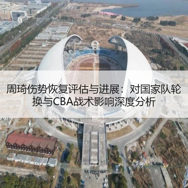 周琦伤势恢复评估与进展：对国家队轮换与CBA战术影响深度分析