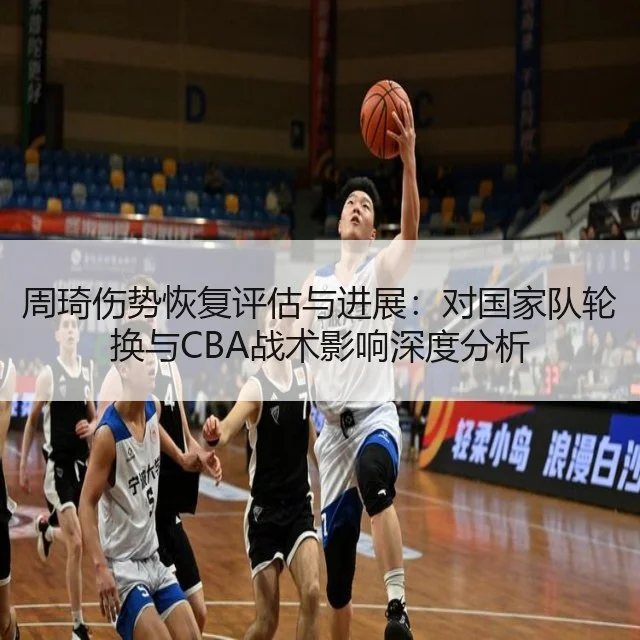 周琦伤势恢复评估与进展：对国家队轮换与CBA战术影响深度分析